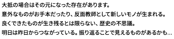 いま使っているモノやサービスには、
	大抵の場合はその元になった存在があります。
	意外なものがお手本だったり、反面教師として新しいモノが生まれる。
	良くできたものが生き残るとは限らない、歴史の不思議。
	明日は昨日からつながっている。振り返ることで見えるものがあるかも...